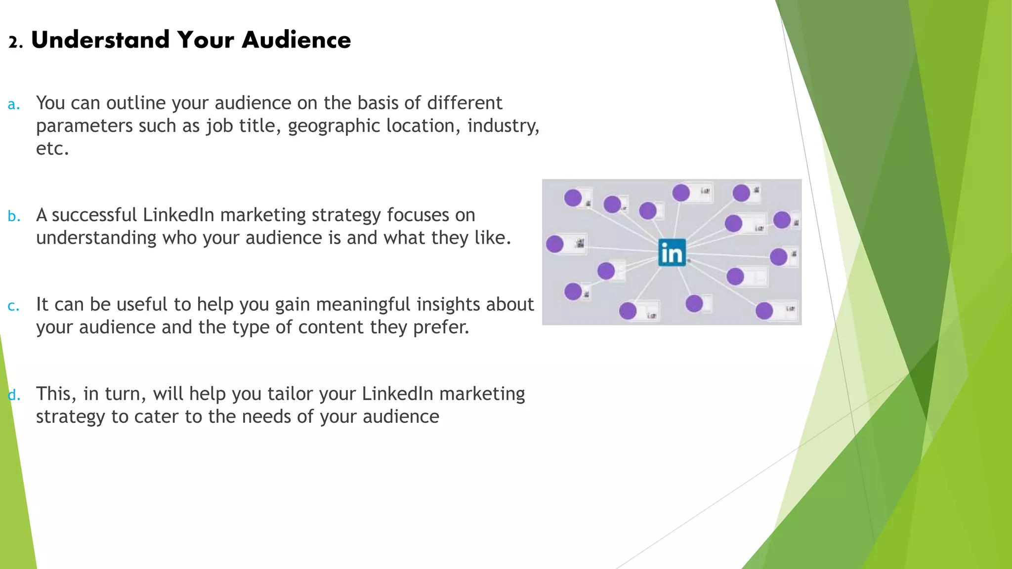 2. Understand Your Audience
a. You can outline your audience on the basis of different
parameters such as job title, geographic location, industry,
etc.
b. A successful LinkedIn marketing strategy focuses on
understanding who your audience is and what they like.
c. It can be useful to help you gain meaningful insights about
your audience and the type of content they prefer.
d. This, in turn, will help you tailor your LinkedIn marketing
strategy to cater to the needs of your audience
 