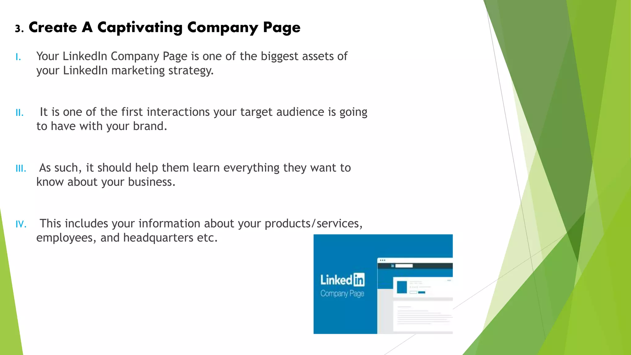 3. Create A Captivating Company Page
I. Your LinkedIn Company Page is one of the biggest assets of
your LinkedIn marketing strategy.
II. It is one of the first interactions your target audience is going
to have with your brand.
III. As such, it should help them learn everything they want to
know about your business.
IV. This includes your information about your products/services,
employees, and headquarters etc.
 