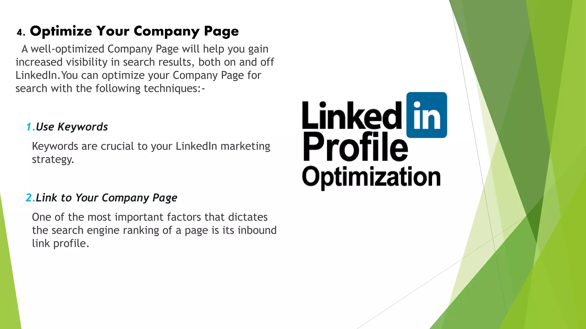 4. Optimize Your Company Page
A well-optimized Company Page will help you gain
increased visibility in search results, both on and off
LinkedIn.You can optimize your Company Page for
search with the following techniques:-
1.Use Keywords
Keywords are crucial to your LinkedIn marketing
strategy.
2.Link to Your Company Page
One of the most important factors that dictates
the search engine ranking of a page is its inbound
link profile.
 