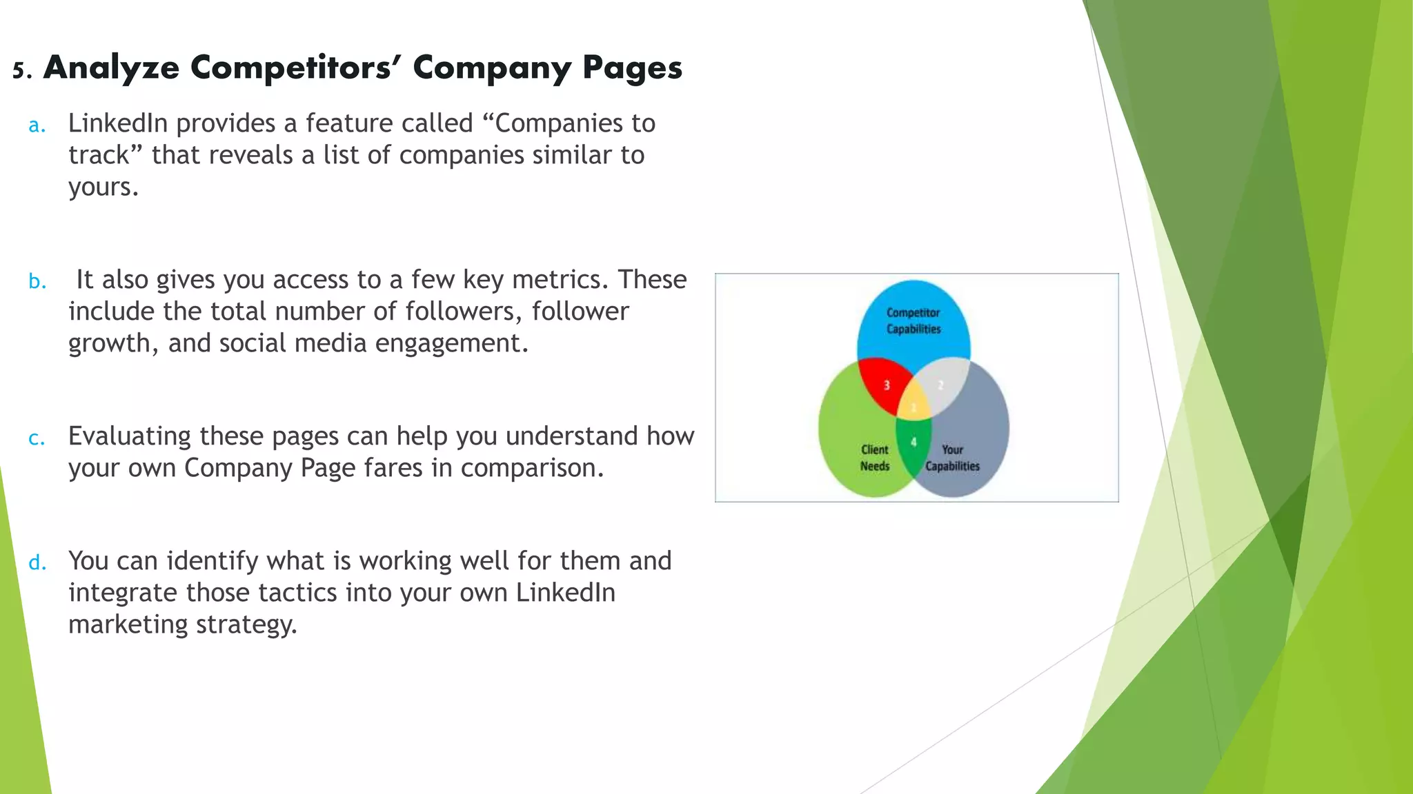 5. Analyze Competitors’ Company Pages
a. LinkedIn provides a feature called “Companies to
track” that reveals a list of companies similar to
yours.
b. It also gives you access to a few key metrics. These
include the total number of followers, follower
growth, and social media engagement.
c. Evaluating these pages can help you understand how
your own Company Page fares in comparison.
d. You can identify what is working well for them and
integrate those tactics into your own LinkedIn
marketing strategy.
 