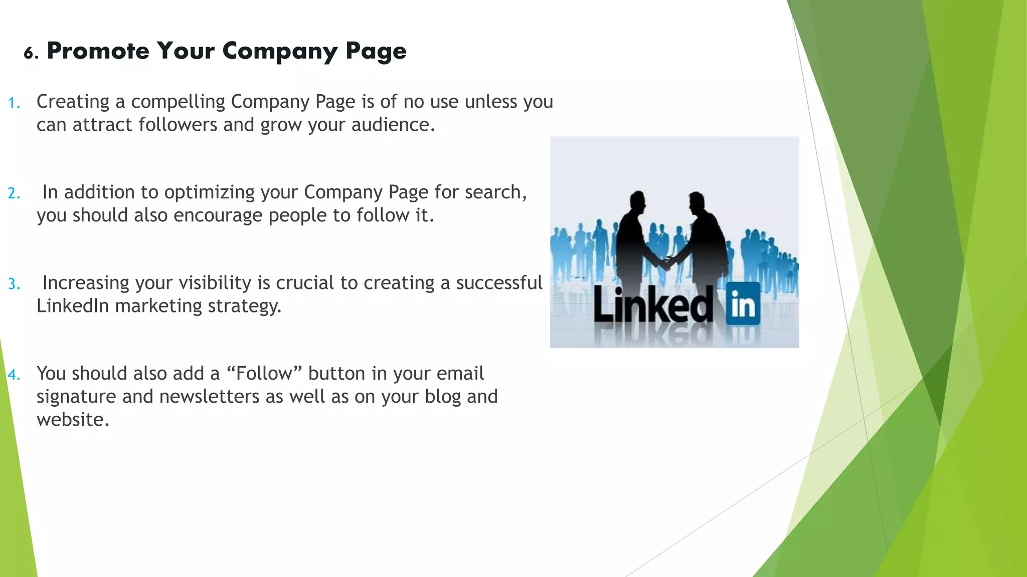 6. Promote Your Company Page
1. Creating a compelling Company Page is of no use unless you
can attract followers and grow your audience.
2. In addition to optimizing your Company Page for search,
you should also encourage people to follow it.
3. Increasing your visibility is crucial to creating a successful
LinkedIn marketing strategy.
4. You should also add a “Follow” button in your email
signature and newsletters as well as on your blog and
website.
 