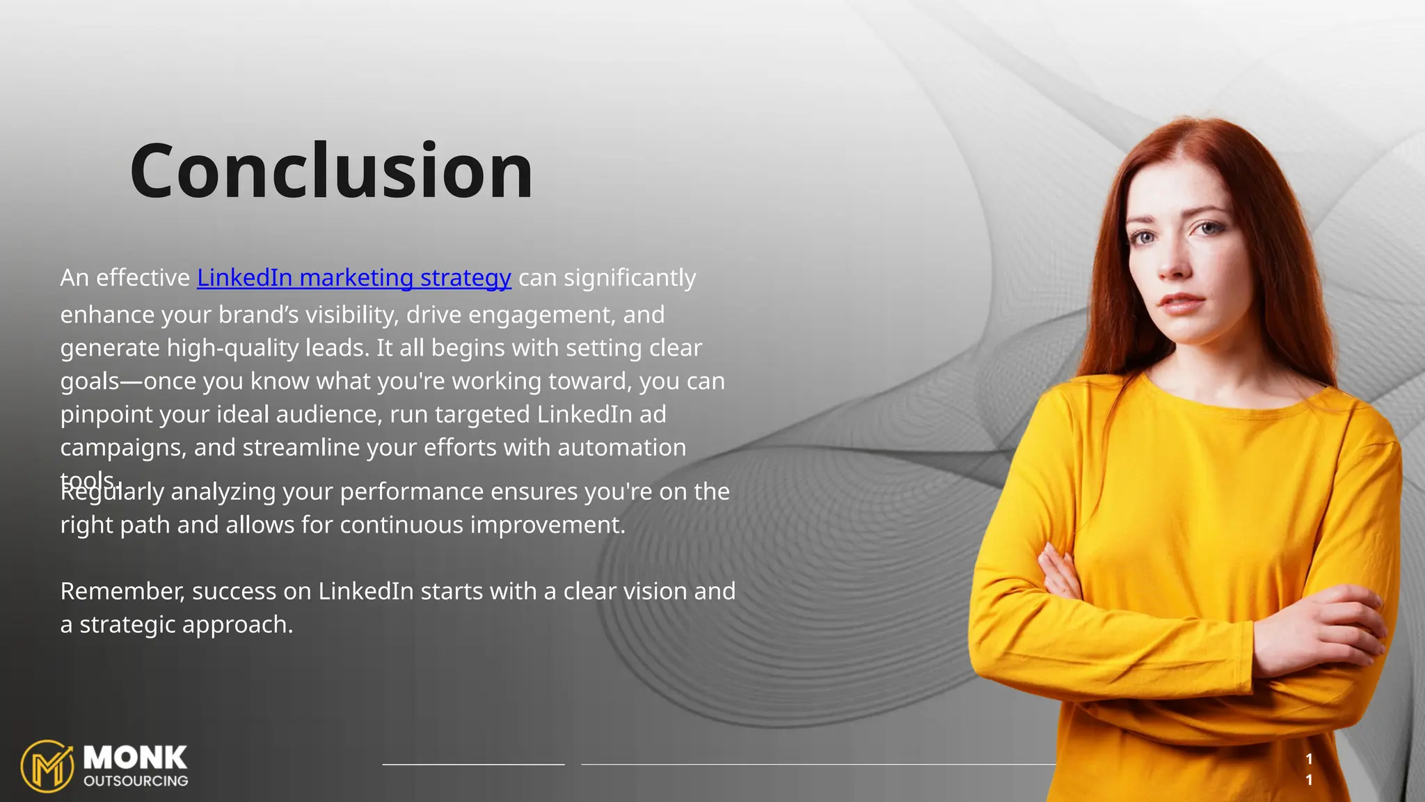 An effective LinkedIn marketing strategy can significantly
enhance your brand’s visibility, drive engagement, and
generate high-quality leads. It all begins with setting clear
goals—once you know what you're working toward, you can
pinpoint your ideal audience, run targeted LinkedIn ad
campaigns, and streamline your efforts with automation
tools.
1
1
Conclusion
Regularly analyzing your performance ensures you're on the
right path and allows for continuous improvement.
Remember, success on LinkedIn starts with a clear vision and
a strategic approach.
 