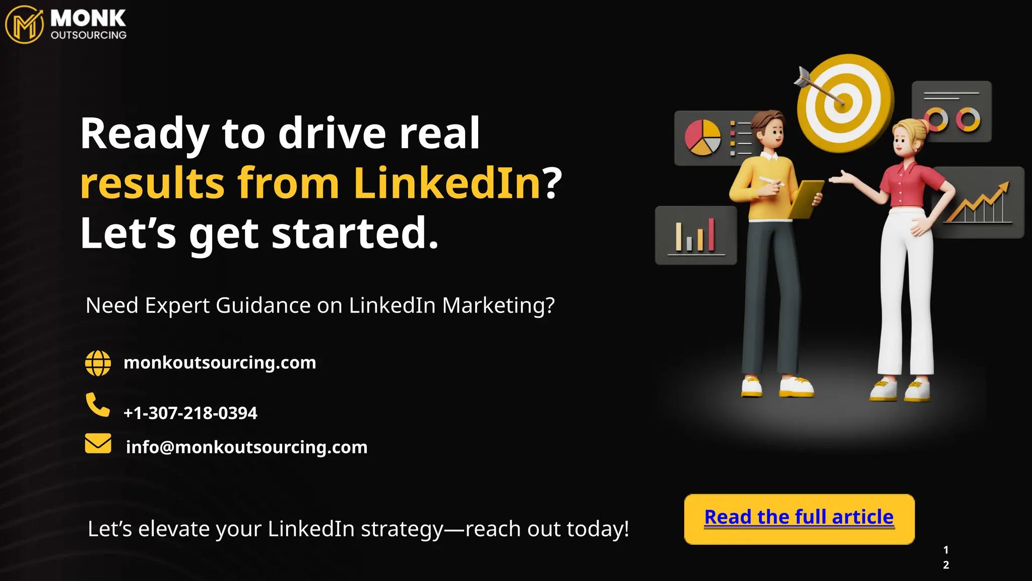1
2
monkoutsourcing.com
+1-307-218-0394
Let’s elevate your LinkedIn strategy—reach out today!
Need Expert Guidance on LinkedIn Marketing?
Read the full article
Ready to drive real
results from LinkedIn?
Let’s get started.
info@monkoutsourcing.com
 