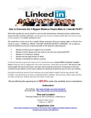 How to Overcome the 5 Biggest Mistakes People Make on LinkedIn PART I
380 million people are using LinkedIn to connect with professionals, develop business relationships,
search for jobs, and find customers. Just because you have a LinkedIn profile does not mean you are
using it properly. Is LinkedIn working for you?
We would like to invite you to Our LinkedIn Master workshop. Bring your laptop, tablet, or iPad for this
hands on event. LEARN ALL ABOUT THE NEW LINKEDIN PROFILE CHANGES! Let us help you
solve the following so that you reap the benefits of this powerful networking tool.
 Mistake of thinking your headline is your job title
 Mistake of which groups and how many to join and more importantly WHY
 Mistake of not having a strategy
 Mistake leaving opportunities to wither
 Mistake of wasting time without a system
For those that want to get even more out of it, we will show you several NEW & brilliant LinkedIn
tools to help you find & engage with more new customers, connections and clients. We want to help
sales people find that elusive buyer, recruiters find that perfect placement, Entrepreneurs find new
customers & job seekers to find a job to attend this advanced workshop to learn how to use LinkedIn.
During this workshop we will fix the mistakes and reveal hidden insights into the way people USE
LinkedIn. You will discover secrets to a polished profile, headline, and summary. Grab a spot and find
out how to build your network, grow your business or find a job.
We are offering this special price of $25.00 to make this available to our connections.
Instructors
Bruce Bixler: http://www.linkedin.com/in/brucebixler49
Bruce Bennett: http://www.linkedin.com/in/bruceabennett
Time and Location
Thursday October 1st, 2015 at 6:00 p.m. until 8:30 p.m.
Palatine Public Library
Palatine, IL. 60067
Registration Link
http://www.eventbrite.com/e/how-to-overcome-the-5-biggest-mistakes-people-make-on-
linkedin-part-i-tickets-18478357264
 