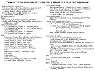 --defining future for humanity.txt --IT_leading_role_in_the_new_millenium_save_Humanity -- One_stone_kills_two_birds=write_blog_while speed_reading _Oracle_assignments -- Poems_have _rhymes, DB_stanza_has _its_own _constraints. Share_yours :) Set serveroutput on Declare -- This_world_a_decent_world_despite_difficulties -- Strong_drive, narrow_path, deep_mining, touch_base  =  substantial_results Open c_democracy IS v_IT_leading_role_current  :=  invisible_power v_IT_leading_role_values  :=  invincible god |versus| constant gardener|| v_IT_leading_role_vision  :=  intention v_IT_leading_role_mission :=  results Begin Insert case ‘Francis_Prayer’||‘Instrument_ of_peace’; where _there _is _hatred, then_sow _love;  where _there _is _injury  , then-pardon;  where _there _is _doubt , then_faith;  where _there _is _despair , then_hope; where _there _is _darkness , then_light;  and _where _there _is _sadness , then_joy’; Else Dbms output.putline (‘IT.Instrument of war’) End case; Fetch justice From democracy; Where v_IT_leading_role_vision  < =  results Exit when justice = intention < results Dbms output.putline || ‘ Democracy Maturity’ = needs more revisions in scaling’|| Fetch ‘laws’, ‘church_decrees’, ‘directives’;From ‘Abortion’; Where teen_vision_premarital_sex := Null; Where %teen_values := sex, consumerism = 0 Exit when target = Not Applicable Dbms output.putline ||  ‘Donot_Further_Distort_Teens_Personality_Growth_With_ Politics’|| Dbms output.putline||‘ Congress-to_build_democracy_based_on_responsibilities  _ not _on_consumerism’  ||  || ’Vanity_Key_Issue_of _all_Clashes_In_World_Stage’|| || ‘Save_democracy_End_Vanity’ ||  || ‘Social_nets_  need_deeper_revisions_include_spiritual_factors’; Insert into defining.txt ‘ Fukuyama’ :=  Freedom.Dignity_Free_to_act If_We_choose_not_to_act := democracy_unrealistic, complacent_and _self_indulgent at _expenses_to_underrepresented = neohitler_self_preservation Then Call procedureREGEXP_SUBSTR<TRANSLATED_NAME,  ‘[A-Z]=’, 1, i, I >  Select‘Mediocrity_lack_of_dignity_in_mass_undermines_democracy’. ’Fukuyama_1999’ ‘ The_  rise_of_new_technical_elites _and_ stratification ‘ Daniel_Bell _ 1976’ Else ‘ Only_misfortunes_look_alike’. ‘Tocqueville’ EndIf;   Scan off Dbms output.putline  || ‘IT_Reshape_Democracy_Over_World_Finance_Agenda’ ||  ||‘A_Keystroke_Cannot_Master_Design_Global_Scale_Be_A_Constant_Gardener’;  / YOU WISH YOU COULD DESIGN AN UTOPIA WITH A STROKE OF A SCRIPT PROGRAMMING  