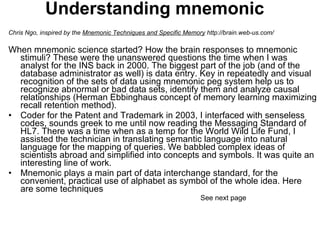 Understanding mnemonic Chris Ngo, inspired by the  Mnemonic Techniques and Specific Memory  http://brain.web-us.com/   When mnemonic science started? How the brain responses to mnemonic stimuli? These were the unanswered questions the time when I was analyst for the INS back in 2000. The biggest part of the job (and of the database administrator as well) is data entry. Key in repeatedly and visual recognition of the sets of data using mnemonic peg system help us to recognize abnormal or bad data sets, identify them and analyze causal relationships (Herman Ebbinghaus concept of memory learning maximizing recall retention method).  Coder for the Patent and Trademark in 2003, I interfaced with senseless codes, sounds greek to me until now reading the Messaging Standard of HL7. There was a time when as a temp for the World Wild Life Fund, I assisted the technician in translating semantic language into natural language for the mapping of queries. We babbled complex ideas of scientists abroad and simplified into concepts and symbols. It was quite an interesting line of work. Mnemonic plays a main part of data interchange standard, for the convenient, practical use of alphabet as symbol of the whole idea. Here are some techniques  See next page 