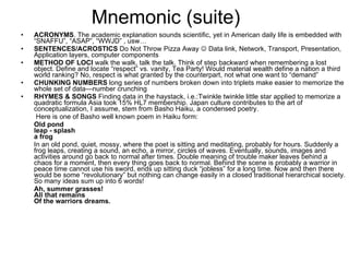 Mnemonic (suite) ACRONYMS . The academic explanation sounds scientific, yet in American daily life is embedded with “SNAFFU”, “ASAP”, “WWJD” , usw… SENTENCES/ACROSTICS  Do Not Throw Pizza Away    Data link, Network, Transport, Presentation, Application layers, computer components METHOD OF LOCI  walk the walk, talk the talk. Think of step backward when remembering a lost object. Define and locate “respect” vs. vanity, Tea Party! Would material wealth define a nation a third world ranking? No, respect is what granted by the counterpart, not what one want to “demand” CHUNKING NUMBERS  long series of numbers broken down into triplets make easier to memorize the whole set of data—number crunching RHYMES & SONGS  Finding data in the haystack, i.e.:Twinkle twinkle little star applied to memorize a quadratic formula Asia took 15% HL7 membership. Japan culture contributes to the art of conceptualization, I assume, stem from Basho Haiku, a condensed poetry.   Here is one of Basho well known poem in Haiku form: Old pond  leap - splash  a frog In an old pond, quiet, mossy, where the poet is sitting and meditating, probably for hours. Suddenly a frog leaps, creating a sound, an echo, a mirror, circles of waves. Eventually, sounds, images and activities around go back to normal after times. Double meaning of trouble maker leaves behind a chaos for a moment, then every thing goes back to normal. Behind the scene is probably a warrior in peace time cannot use his sword, ends up sitting duck “jobless” for a long time. Now and then there would be some “revolutionary” but nothing can change easily in a closed traditional hierarchical society. So many ideas sum up into 6 words! Ah, summer grasses!  All that remains  Of the warriors dreams. 