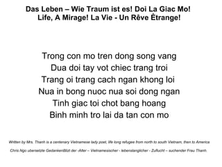 Das Leben – Wie Traum ist es! Doi La Giac Mo!  Life, A Mirage! La Vie - Un Rêve Ėtrange! Trong con mo tren dong song vang Dua doi tay vot chiec trang troi Trang oi trang cach ngan khong loi  Nua in bong nuoc nua soi dong ngan Tinh giac toi chot bang hoang Binh minh tro lai da tan con mo Written by Mrs. Thanh is a centenary Vietnamese lady poet, life long refugee from north to south Vietnam, then to America Chris Ngo ubersetzte GedankenBlizt der -Alter – Vietnamesischer - lebenslanglicher - Zuflucht – suchender Frau Thanh.  