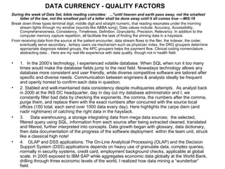 DATA CURRENCY -  QUALITY FACTORS During the week of Data Set, bible reading coincides:   ..."until heaven and earth pass away, not the smallest letter of the law, not the smallest part of a letter shall be done away until it all comes true ---Mt5:18 Break down three types terminal digit, middle digit and straight numeric, that reading resonates under the morning stream lights through my window (sounds like ABBA song). Data values include: Accuracy, Accessibility, Comprehensiveness, Consistency, Timeliness, Definition, Granularity, Precision, Relevancy. In addition to the computer memory capture repetition, all facilitate the task of finding the shining data in a haystack. From receiving data from the source at the patient encounter, data stream flows to the filer, the indexer, the coder, eventually serve secondary , tertiary users via mechanism such as physician index, the DRG groupers determine appropriate diagnosis related groups, the APC groupers helps the payment flow. Clinical coding nomenclature . abstracting data... Here are my real life experience with data quality, though not in health field. 1.     In the 2000’s technology, I experienced volatile database. When SQL when run it too many times would make the database fields jump to the next field. Nowadays technology allows any database more consistent and user friendly, while diverse competitive software are tailored after specific and diverse needs. Communication between engineers & analysts ideally be frequent and openly honest to confirm each data in question. 2. Stabled and well-maintained data consistency despite multiqueries attempts.  As analyst back in 2000 at the INS DC headquarter, day in day out my database administrator and I, we constantly filter bad data by checking the exponents, the comma, the numbers after the comma, purge them, and replace them with the exact numbers after concurred with the source local offices (150 total, each send over 1000 data every day). Here highlights the carpe diem (and nadir nightmare) of catching the right data in the haystack. 3.      Data warehousing, a storage integrating data from mega data sources;  the selected, filtered query using SQL, information from each source after being extracted cleaned, translated and filtered, further interpreted into concepts. Data growth began with glossary, data dictionary, then data documentation of the progress of the software deployment  within the team unit, struck like a classical high note! 4.      OLAP and DSS applications: The On-Line Analytical Processing (OLAP) and the Decision Support System (DSS) applications depends on heavy use of granulate data, complex queries, normally in security systems, credit card, employment background checks, applicable at global scale. In 2005 exposed to IBM SAP while aggregates economic data globally at the World Bank, drilling through three economic levels of the world, I realized how data mining a “wunderbar” field. 