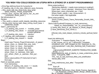 --Chris Ngo defining future for humanity.txt --IT_leading_role_in_the_new_millenium_save_Humanity -- One_stone_kills_two_birds=write_blog_while speed_reading _Oracle_assignments -- Poems_have _rhymes, DB_stanza_has _its_own _constraints. Share_yours :) Set serveroutput on Declare -- This_world_a_decent_world_despite_dwindling_resources -- Strong_drive, narrow_path, deep_mining, touch_base  =  substantial_results Open c_democracy IS v_IT_leading_role_current  :=  invisible_power v_IT_leading_role_values  :=  invincible god |versus|    constant gardener v_IT_leading_role_vision  :=  intention v_IT_leading_role_methodology:=  process v_IT_leading_role_mission :=  results Begin Insert case ‘Francis_Prayer’||‘Instrument_ of_peace’; where _there _is _hatred, then_sow _love;  where _there _is _injury  , then-pardon;  where _there _is _doubt , then_faith;  where _there _is _despair , then_hope; where _there _is _darkness , then_light;  and _where _there _is _sadness , then_joy’; Else Dbms output.putline (‘IT.Instrument of war’) End case; Fetch an example_justice From democracy; Where v_IT_leading_role_vision  < =  results Exit when justice = intention < results Dbms output.putline || ‘ Democracy Maturity’ = needs more revisions in scaling’|| Fetch ‘laws’, ‘church_decrees’, ‘directives’;From ‘Abortion’; Where teen_vision_premarital_sex := Null; Where %teen_values := sex, consumerism = 0 Exit when target = Not Applicable Dbms output.putline ||  ‘Donot_Further_Distort_Teens_Personality_Growth_With_ Politics’|| Dbms output.putline||‘Congress_to_build_democracy_ based_on_responsibilities_ not _on_consumerism’||  || ’Vanity_Key_Issue_of _all_Clashes_In_World_Stage’|| || ‘Save_democracy_End_Vanity’ ||  ||‘Social_nets_need_deeper_revisions_include_spiritual_factors’; Insert into defining.txt ‘ Fukuyama’ :=  Freedom.Dignity_Free_to_act If_We_choose_not_to_act := democracy_unrealistic, complacent_and _self_indulgent at_the_ expenses_to_ the_ underrepresented = Last_Man_Standing_Self_Preservation Then Call procedureREGEXP_SUBSTR<TRANSLATED_NAME,  ‘[A-Z]=’, 1, i, I >  Select‘Mediocrity_lack_of_dignity_in_mass_undermines_democracy’. ’Fukuyama_1999’ ‘ The_  rise_of_new_technical_elites _and_ stratification ‘ Daniel_Bell _ 1976’ Else ‘ Only_misfortunes_look_alike’. ‘Tocqueville’ EndIf;   Scan off Dbms output.putline  || ‘IT_Reshape_Democracy_Over_World_Finance_Agenda’ ||  ||‘A_Keystroke_Cannot_Master_Design_Global_Scale||Be_A_Constant_Gardener’||; / YOU WISH YOU COULD DESIGN AN UTOPIA WITH A STROKE OF A SCRIPT PROGRAMMING  