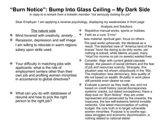“ Burn Notice”: Bump Into Glass Ceiling – My Dark Side In reply to a remark from a linkedin member “not seriously looking for job” Dear Employer: I am applying a reverse psychology, displaying my weaknesses in front page The nature side Mind hovered with creativity, anxiety… Recession, depression and self image I am willing to relocate in warm regions salary upon skills used. Your difficulty in matching jobs with applicants: what is the role of employment centers other than their own job and profiling women minorities in accordance to global directives? What can you do with databases of résumé and how to pick the right person to the right job? Analysis and Solutions Repetitive manual works, sports or hobbies Faith as a cure: Σ=mc 2   less material, spiritual gain, focus on others. The past world upheavals, the déclassé as a result. The distorted view of “America land of the braves” favor the daring to do dirty works, yet nothing is solved, while talents unused, many “ninja”(no income no job no assets) wasted lives Consider: Align with current global cascade design, the passion of social climbers and the fear of job and resources scarcity. Strangely, this situation was not shown ubiquitously in the ’90s. The implication: less democracy, less quality of life not based on wealth. Brutality in work place still persists even clearer as ever. Evaluate a person as they really are, and not based on credit history (social discrepancies, systems’ cracks, out dated conceptions). Have a deep look on “Burn Notice”: they are under represented and persecuted by the cowards, the insecures, the low self-esteems behind invisible networks. One latest misconception of cutting budget: the core truth is to target vulnerable women minorities. Purpose is to soothe ego, class struggles and economic discrimination, is nothing related to national debts! 