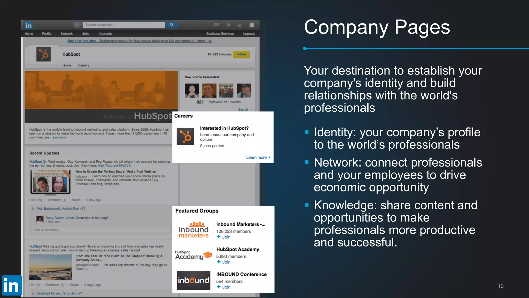 10
Company Pages
 Identity: your company’s profile
to the world’s professionals
 Network: connect professionals
and your employees to drive
economic opportunity
 Knowledge: share content and
opportunities to make
professionals more productive
and successful.
Your destination to establish your
company's identity and build
relationships with the world's
professionals
 