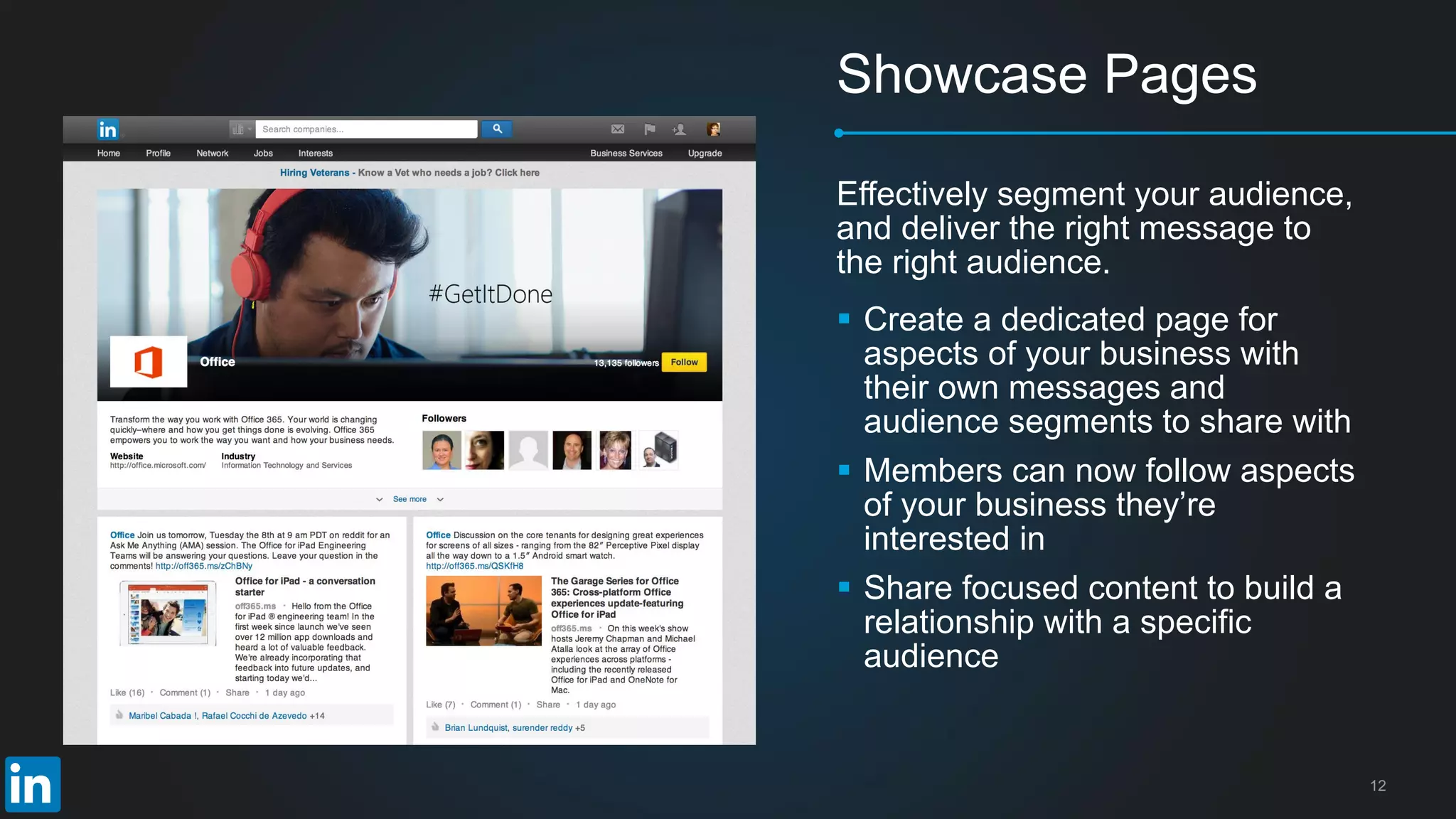 12
Showcase Pages
 Create a dedicated page for
aspects of your business with
their own messages and
audience segments to share with
 Members can now follow aspects
of your business they’re
interested in
 Share focused content to build a
relationship with a specific
audience
Effectively segment your audience,
and deliver the right message to
the right audience.
 