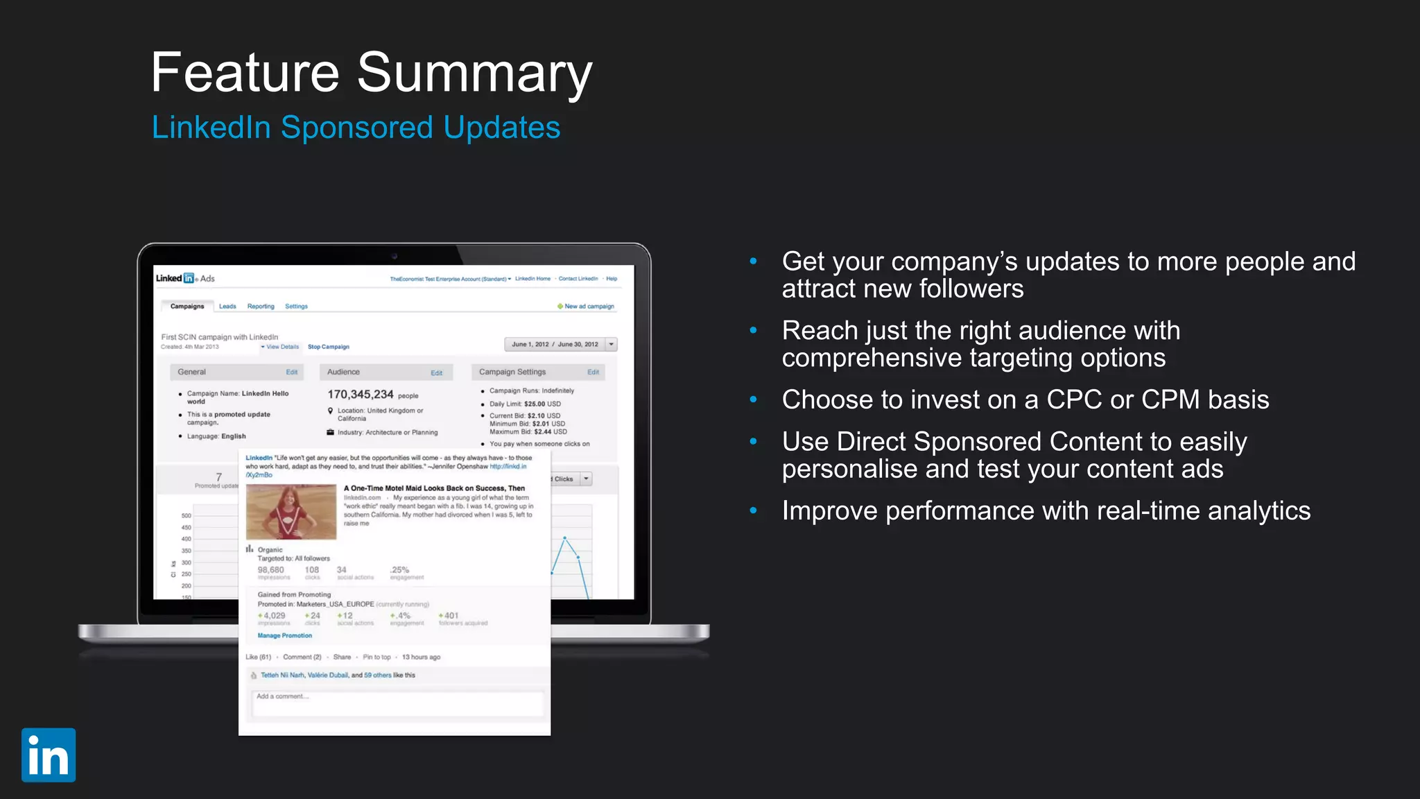 • Get your company’s updates to more people and
attract new followers
• Reach just the right audience with
comprehensive targeting options
• Choose to invest on a CPC or CPM basis
• Use Direct Sponsored Content to easily
personalise and test your content ads
• Improve performance with real-time analytics
​LinkedIn Sponsored Updates
Feature Summary
 