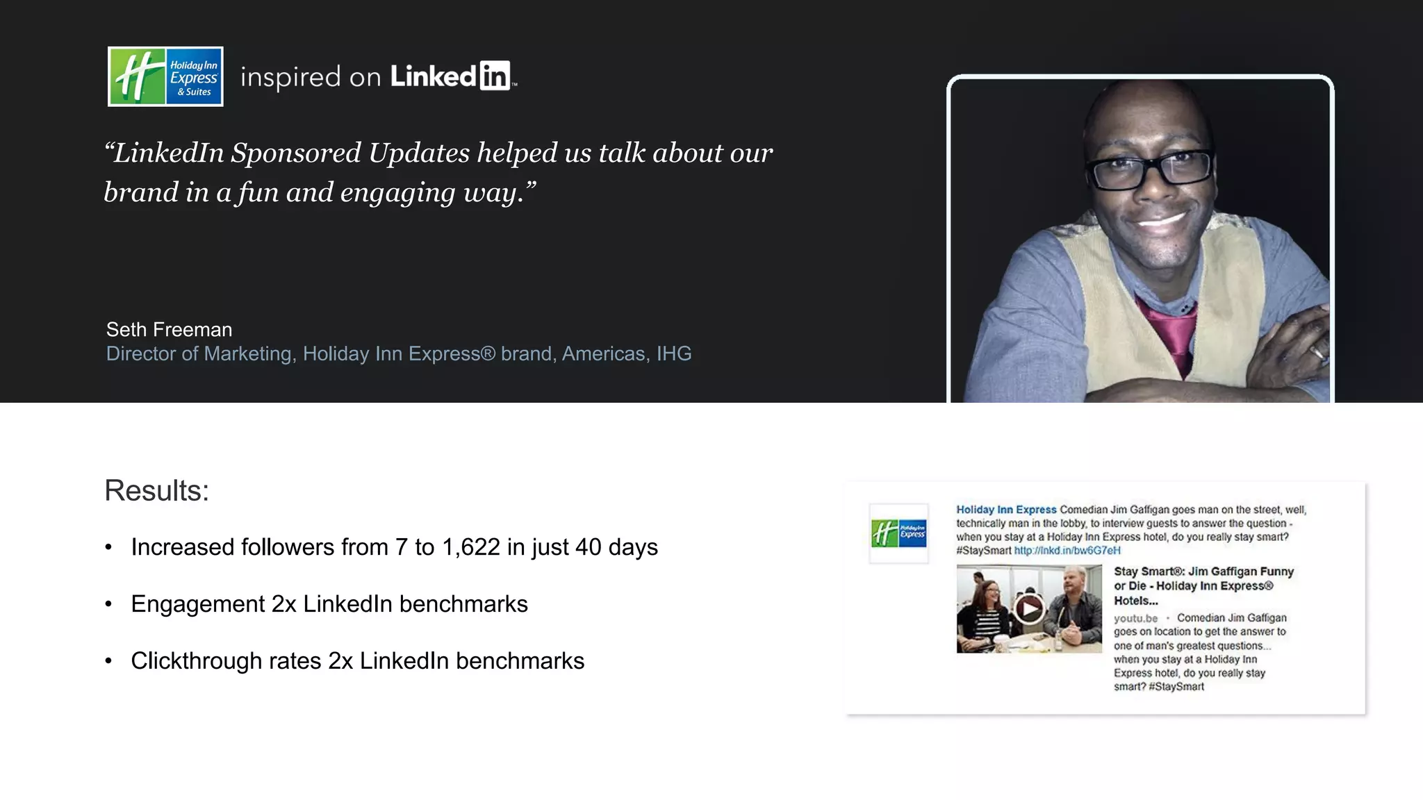 “LinkedIn Sponsored Updates helped us talk about our
brand in a fun and engaging way.”
Seth Freeman
Director of Marketing, Holiday Inn Express® brand, Americas, IHG
Results:
• Increased followers from 7 to 1,622 in just 40 days
• Engagement 2x LinkedIn benchmarks
• Clickthrough rates 2x LinkedIn benchmarks
 