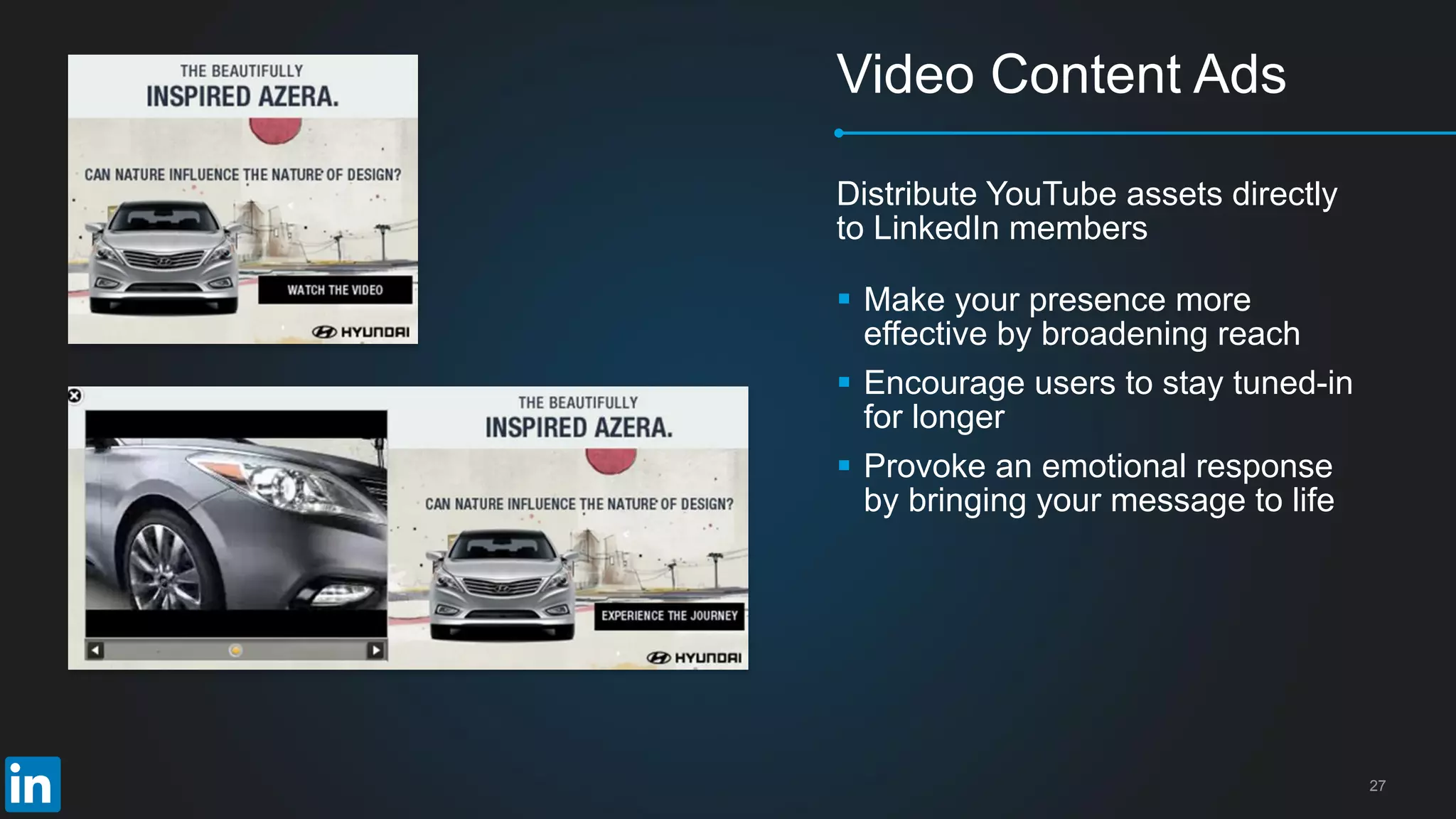 27
Video Content Ads
Distribute YouTube assets directly
to LinkedIn members
 Make your presence more
effective by broadening reach
 Encourage users to stay tuned-in
for longer
 Provoke an emotional response
by bringing your message to life
 