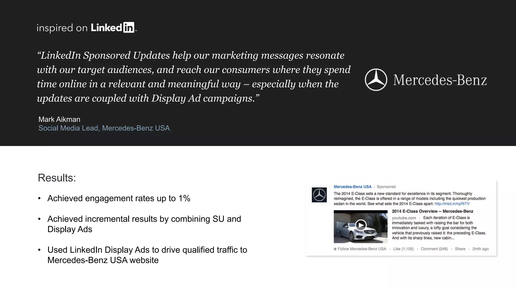 “LinkedIn Sponsored Updates help our marketing messages resonate
with our target audiences, and reach our consumers where they spend
time online in a relevant and meaningful way – especially when the
updates are coupled with Display Ad campaigns.”
Mark Aikman
Social Media Lead, Mercedes-Benz USA
Results:
• Achieved engagement rates up to 1%
• Achieved incremental results by combining SU and
Display Ads
• Used LinkedIn Display Ads to drive qualified traffic to
Mercedes-Benz USA website
 