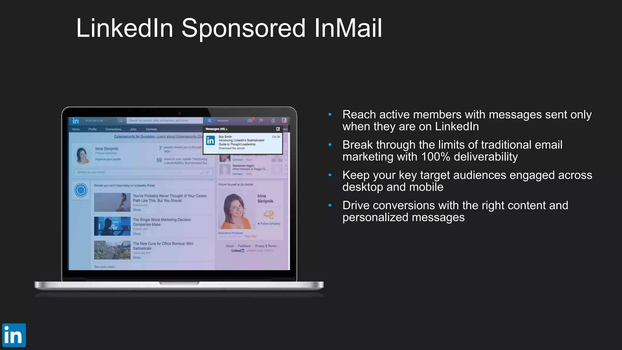 • Reach active members with messages sent only
when they are on LinkedIn
• Break through the limits of traditional email
marketing with 100% deliverability
• Keep your key target audiences engaged across
desktop and mobile
• Drive conversions with the right content and
personalized messages
LinkedIn Sponsored InMail
 