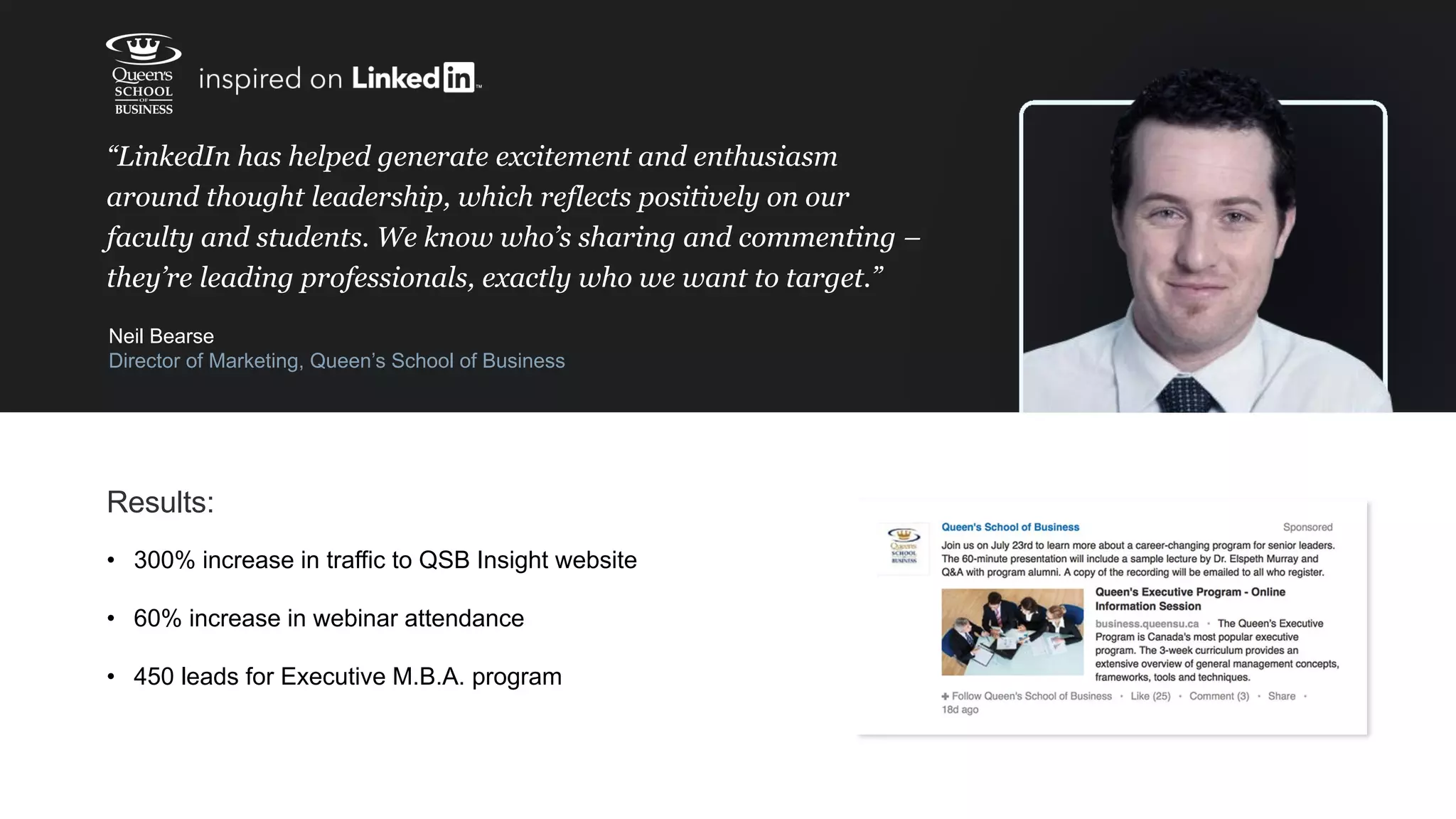 “LinkedIn has helped generate excitement and enthusiasm
around thought leadership, which reflects positively on our
faculty and students. We know who’s sharing and commenting –
they’re leading professionals, exactly who we want to target.”
Neil Bearse
Director of Marketing, Queen’s School of Business
Results:
• 300% increase in traffic to QSB Insight website
• 60% increase in webinar attendance
• 450 leads for Executive M.B.A. program
 