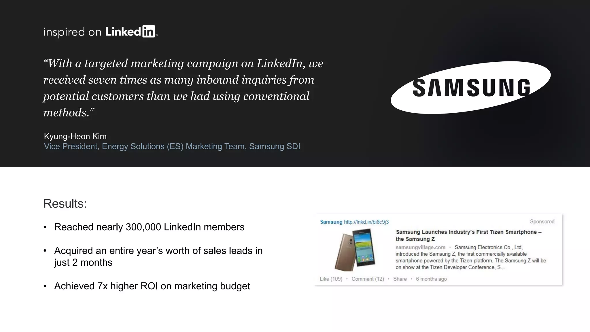 “With a targeted marketing campaign on LinkedIn, we
received seven times as many inbound inquiries from
potential customers than we had using conventional
methods.”
Kyung-Heon Kim
Vice President, Energy Solutions (ES) Marketing Team, Samsung SDI
Results:
• Reached nearly 300,000 LinkedIn members
• Acquired an entire year’s worth of sales leads in
just 2 months
• Achieved 7x higher ROI on marketing budget
 