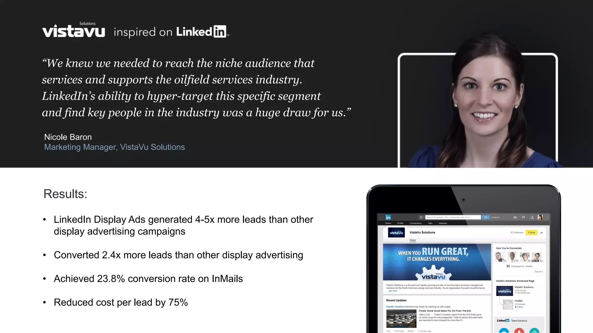 “We knew we needed to reach the niche audience that
services and supports the oilfield services industry.
LinkedIn’s ability to hyper-target this specific segment
and find key people in the industry was a huge draw for us.”
Nicole Baron
Marketing Manager, VistaVu Solutions
• LinkedIn Display Ads generated 4-5x more leads than other
display advertising campaigns
• Converted 2.4x more leads than other display advertising
• Achieved 23.8% conversion rate on InMails
• Reduced cost per lead by 75%
Results:
 