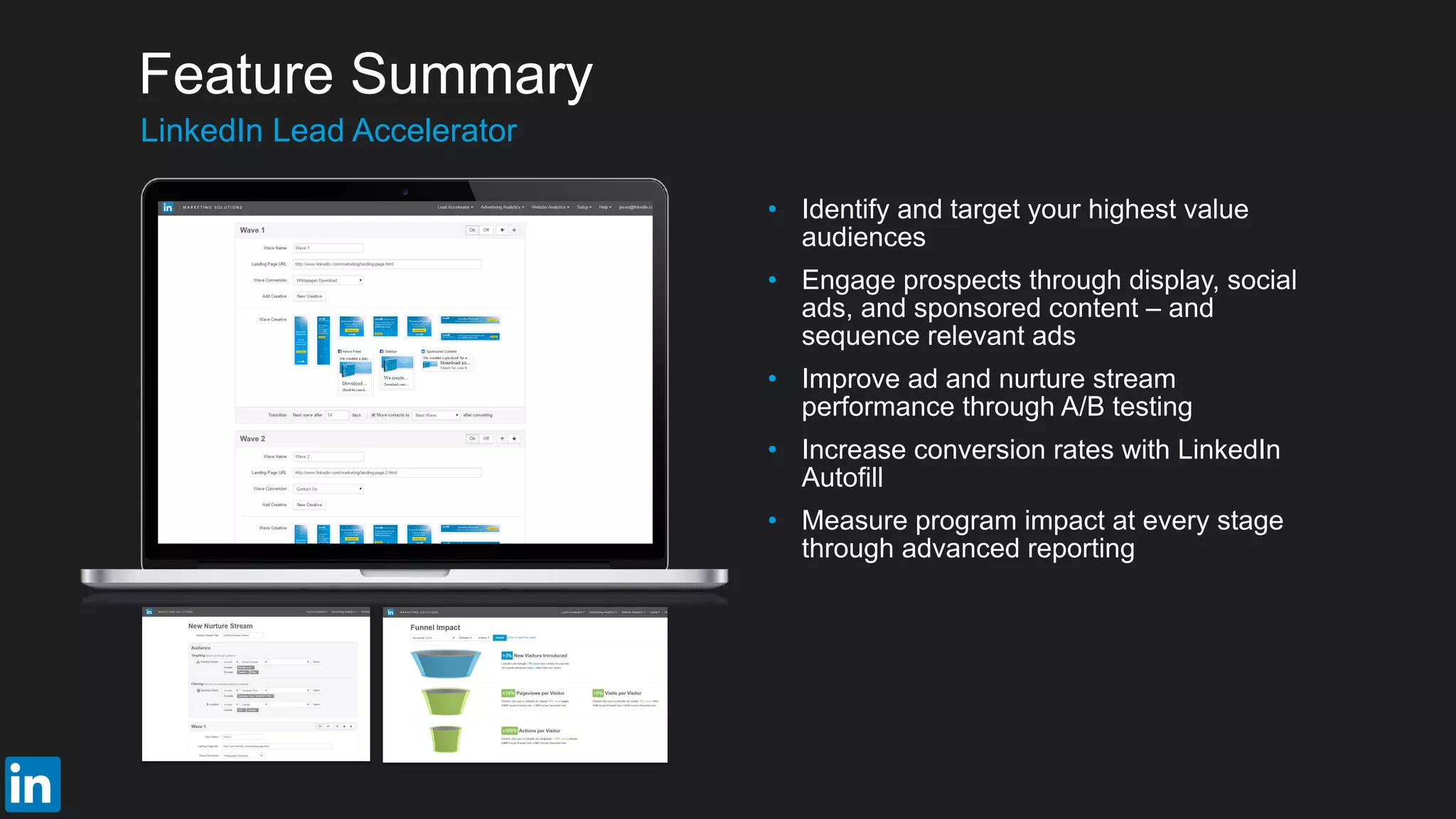 • Identify and target your highest value
audiences
• Engage prospects through display, social
ads, and sponsored content – and
sequence relevant ads
• Improve ad and nurture stream
performance through A/B testing
• Increase conversion rates with LinkedIn
Autofill
• Measure program impact at every stage
through advanced reporting
​LinkedIn Lead Accelerator
Feature Summary
 