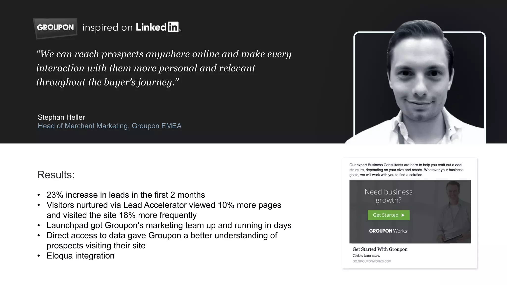 • 23% increase in leads in the first 2 months
• Visitors nurtured via Lead Accelerator viewed 10% more pages
and visited the site 18% more frequently
• Launchpad got Groupon’s marketing team up and running in days
• Direct access to data gave Groupon a better understanding of
prospects visiting their site
• Eloqua integration
“We can reach prospects anywhere online and make every
interaction with them more personal and relevant
throughout the buyer’s journey.”
Stephan Heller
Head of Merchant Marketing, Groupon EMEA
Results:
 