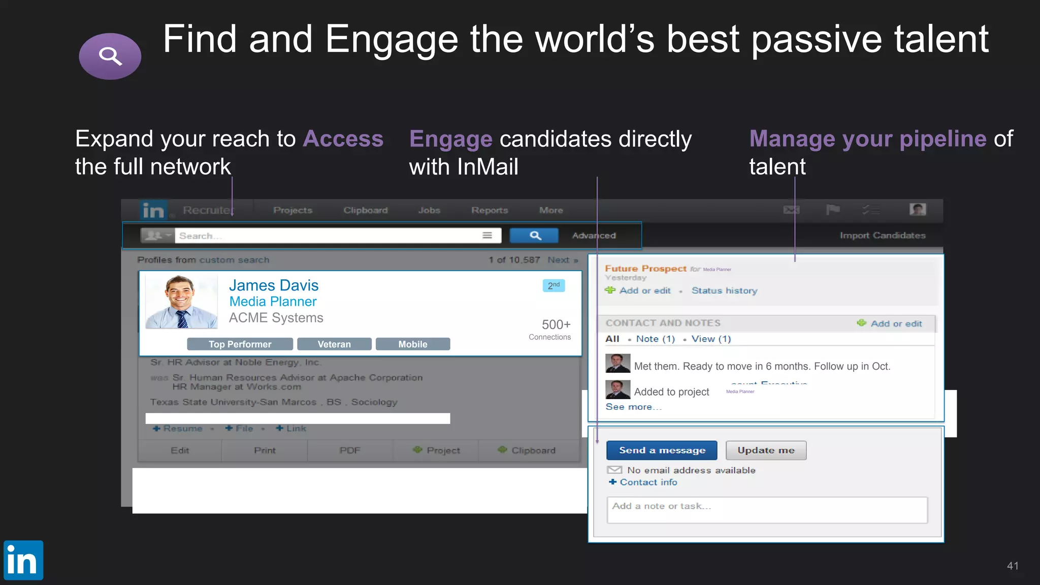 Veteran MobileTop Performer
Expand your reach to Access
the full network
Added to project
Met them. Ready to move in 6 months. Follow up in Oct.
Media Planner
Media Planner
Engage candidates directly
with InMail
Manage your pipeline of
talent
Find and Engage the world’s best passive talent
41
ACME Systems
James Davis
500+
Connections
2nd
Media Planner
 