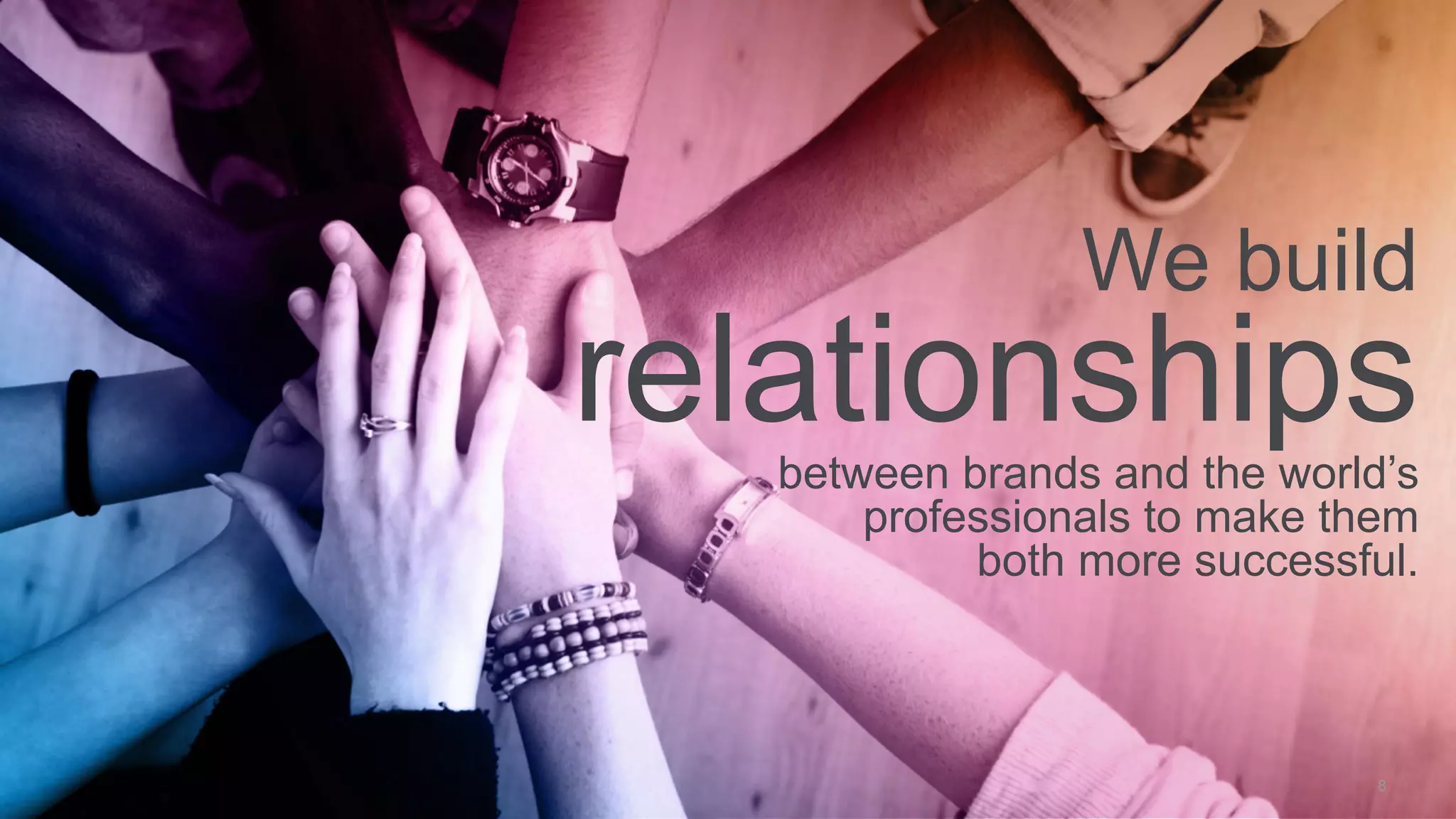 8
We build
relationshipsbetween brands and the world’s
professionals to make them
both more successful.
 