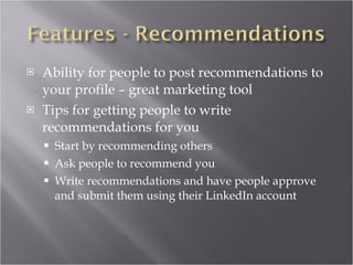 Ability for people to post recommendations to your profile – great marketing tool Tips for getting people to write recommendations for you Start by recommending others Ask people to recommend you Write recommendations and have people approve and submit them using their LinkedIn account 