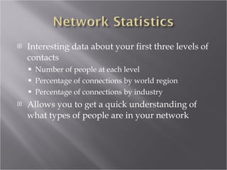 Interesting data about your first three levels of contacts Number of people at each level Percentage of connections by world region Percentage of connections by industry Allows you to get a quick understanding of what types of people are in your network 