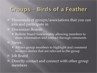 Thousands of groups/associations that you can join and participate in Discussion Boards Bulletin board functionality allowing members to share information and interact through comments News Allows group members to highlight and comment on news stories that are relevant to the group Job Board Directly contact and connect with other group members 