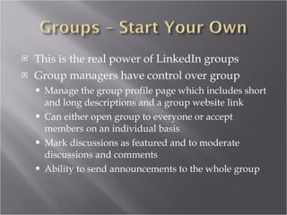 This is the real power of LinkedIn groups Group managers have control over group Manage the group profile page which includes short and long descriptions and a group website link Can either open group to everyone or accept members on an individual basis Mark discussions as featured and to moderate discussions and comments Ability to send announcements to the whole group 