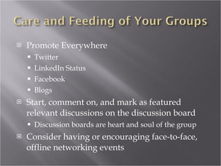 Promote Everywhere Twitter LinkedIn Status Facebook Blogs Start, comment on, and mark as featured relevant discussions on the discussion board Discussion boards are heart and soul of the group Consider having or encouraging face-to-face, offline networking events 