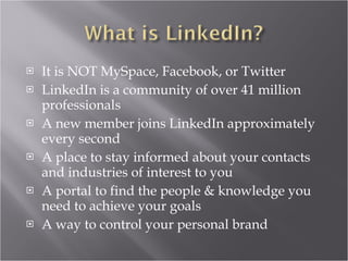 It is NOT MySpace, Facebook, or Twitter LinkedIn is a community of over 41 million professionals  A new member joins LinkedIn approximately every second A place to stay informed about your contacts and industries of interest to you A portal to find the people & knowledge you need to achieve your goals A way to control your personal brand 