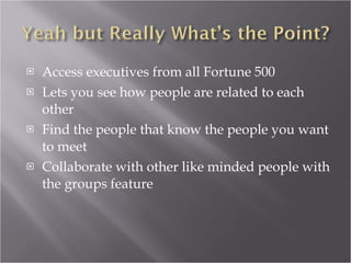 Access executives from all Fortune 500 Lets you see how people are related to each other Find the people that know the people you want to meet Collaborate with other like minded people with the groups feature 