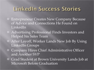 Entrepreneur Creates New Company Because of Advice and Connections He Found on LinkedIn Advertising Professional Finds Investors and Helped his Sales Team After Layoff, Worker Lands New Job By Using LinkedIn Groups Company Hires Chief Administrative Officer and Another SVP Grad Student at Brown University Lands Job at Microsoft Before Graduation 