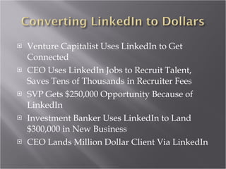 Venture Capitalist Uses LinkedIn to Get Connected CEO Uses LinkedIn Jobs to Recruit Talent, Saves Tens of Thousands in Recruiter Fees SVP Gets $250,000 Opportunity Because of LinkedIn Investment Banker Uses LinkedIn to Land $300,000 in New Business CEO Lands Million Dollar Client Via LinkedIn 