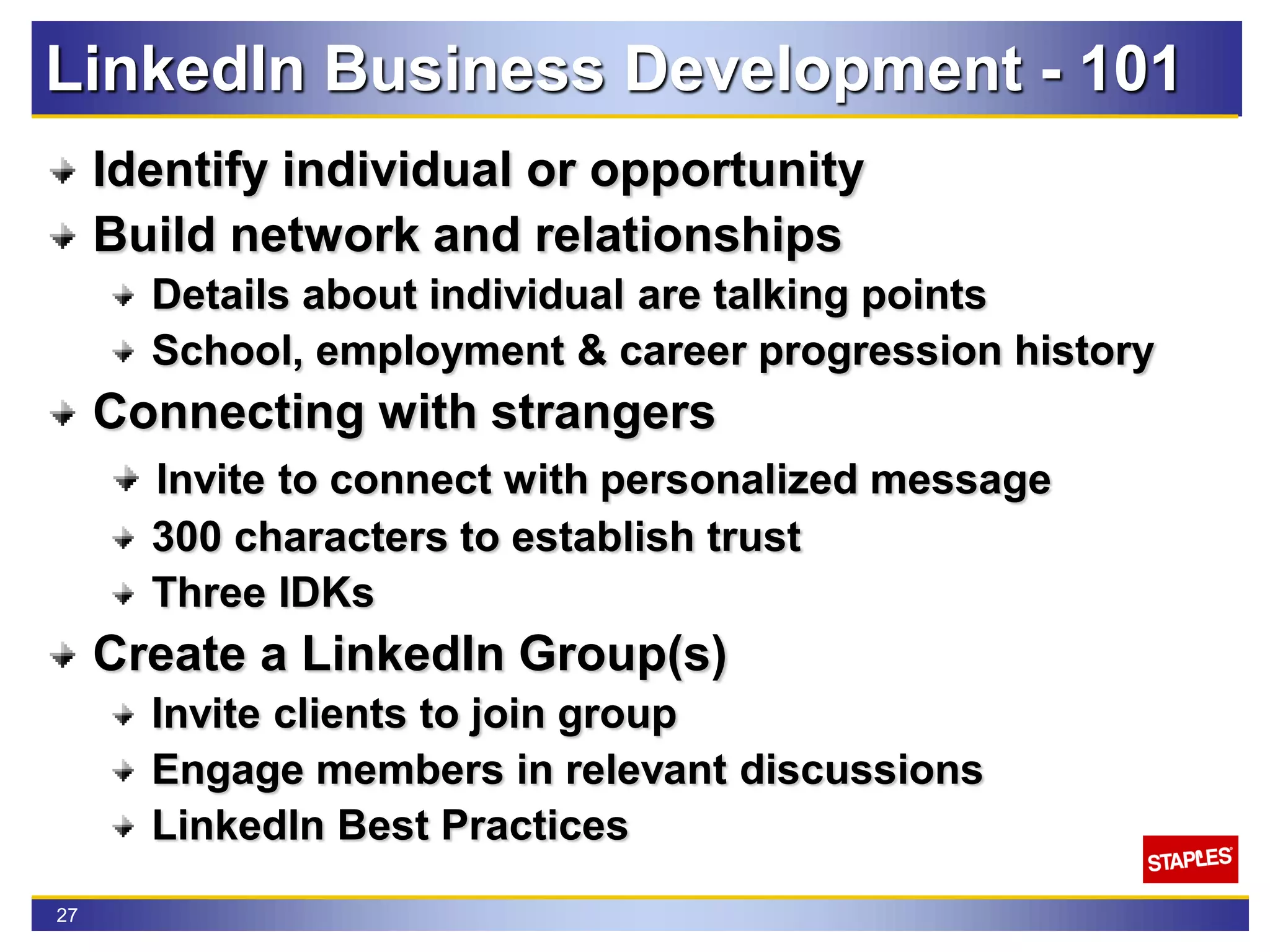 27
LinkedIn Business Development - 101
Identify individual or opportunity
Build network and relationships
Details about individual are talking points
School, employment & career progression history
Connecting with strangers
Invite to connect with personalized message
300 characters to establish trust
Three IDKs
Create a LinkedIn Group(s)
Invite clients to join group
Engage members in relevant discussions
LinkedIn Best Practices
 