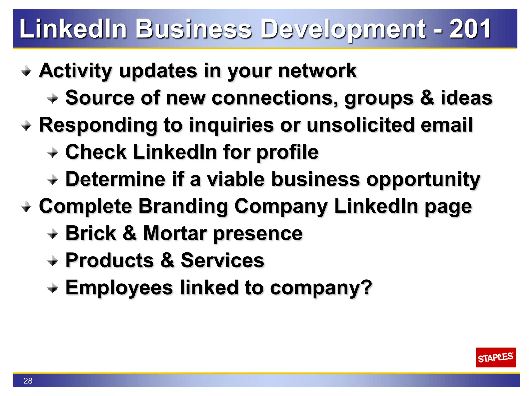 28
LinkedIn Business Development - 201
Activity updates in your network
Source of new connections, groups & ideas
Responding to inquiries or unsolicited email
Check LinkedIn for profile
Determine if a viable business opportunity
Complete Branding Company LinkedIn page
Brick & Mortar presence
Products & Services
Employees linked to company?
 