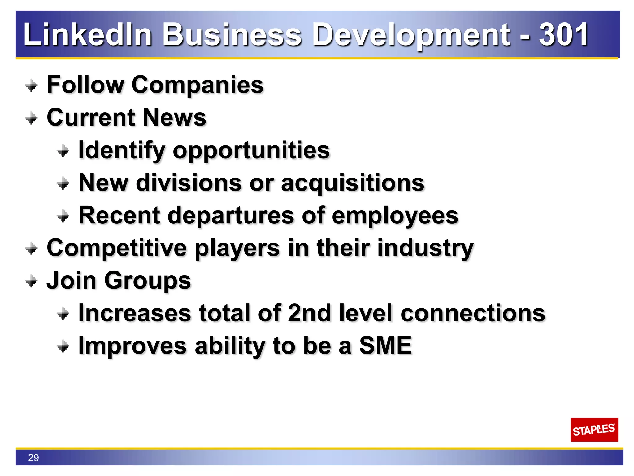 29
LinkedIn Business Development - 301
Follow Companies
Current News
Identify opportunities
New divisions or acquisitions
Recent departures of employees
Competitive players in their industry
Join Groups
Increases total of 2nd level connections
Improves ability to be a SME
 