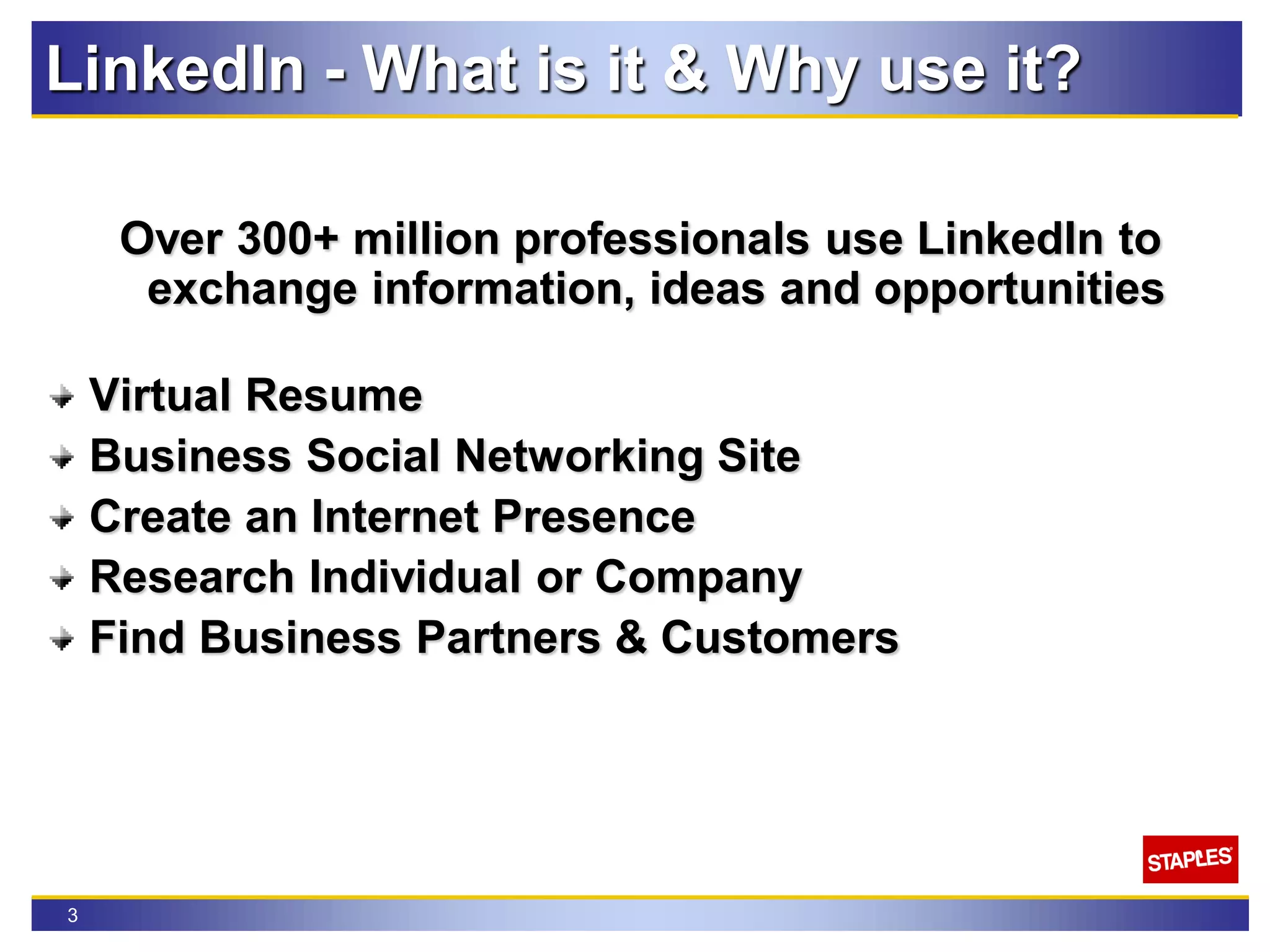 3
LinkedIn - What is it & Why use it?
Over 300+ million professionals use LinkedIn to
exchange information, ideas and opportunities
Virtual Resume
Business Social Networking Site
Create an Internet Presence
Research Individual or Company
Find Business Partners & Customers
 