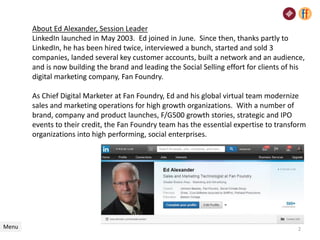 About Ed Alexander, Session Leader
LinkedIn launched in May 2003. Ed joined in June. Since then, thanks partly to
LinkedIn, he has been hired twice, interviewed a bunch, started and sold 3
companies, landed several key customer accounts, built a network and an audience,
and is now building the brand and leading the Social Selling effort for clients of his
digital marketing company, Fan Foundry.
As Chief Digital Marketer at Fan Foundry, Ed and his global virtual team modernize
sales and marketing operations for high growth organizations. With a number of
brand, company and product launches, F/G500 growth stories, strategic and IPO
events to their credit, the Fan Foundry team has the essential expertise to transform
organizations into high performing, social enterprises.
Menu 2
 