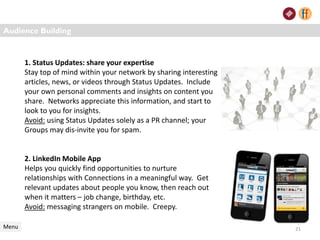 1. Status Updates: share your expertise
Stay top of mind within your network by sharing interesting
articles, news, or videos through Status Updates. Include
your own personal comments and insights on content you
share. Networks appreciate this information, and start to
look to you for insights.
Avoid: using Status Updates solely as a PR channel; your
Groups may dis-invite you for spam.
2. LinkedIn Mobile App
Helps you quickly find opportunities to nurture
relationships with Connections in a meaningful way. Get
relevant updates about people you know, then reach out
when it matters – job change, birthday, etc.
Avoid: messaging strangers on mobile. Creepy.
Audience Building
Menu 21
 