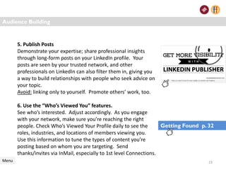 Audience Building
Menu
5. Publish Posts
Demonstrate your expertise; share professional insights
through long-form posts on your LinkedIn profile. Your
posts are seen by your trusted network, and other
professionals on LinkedIn can also filter them in, giving you
a way to build relationships with people who seek advice on
your topic.
Avoid: linking only to yourself. Promote others’ work, too.
6. Use the “Who’s Viewed You” features.
See who’s interested. Adjust accordingly. As you engage
with your network, make sure you’re reaching the right
people. Check Who’s Viewed Your Profile daily to see the
roles, industries, and locations of members viewing you.
Use this information to tune the types of content you’re
posting based on whom you are targeting. Send
thanks/invites via InMail, especially to 1st level Connections.
23
Getting Found p. 32
 