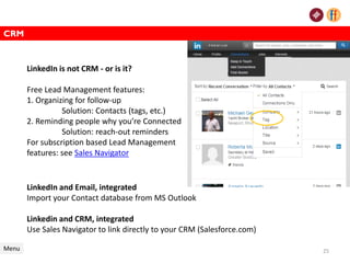 CRM
Menu
LinkedIn and Email, integrated
Import your Contact database from MS Outlook
Linkedin and CRM, integrated
Use Sales Navigator to link directly to your CRM (Salesforce.com)
25
LinkedIn is not CRM - or is it?
Free Lead Management features:
1. Organizing for follow-up
Solution: Contacts (tags, etc.)
2. Reminding people why you’re Connected
Solution: reach-out reminders
For subscription based Lead Management
features: see Sales Navigator
 