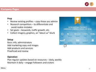 Setup
Basic info, administrators
Add marketing copy and images
Add products and services
Proofread and review
Operation
Plan regular updates based on resources – daily, weekly
Maintain it daily – engage Followers and visitors
Company Pages
Menu 26
Prep
• Review existing profiles – copy those you admire
• Research competitors – to differentiate and
avoid rookie mistakes
• Set goals – keywords, traffic growth, etc.
• Collect imagery, graphics, an “about us” blurb
 