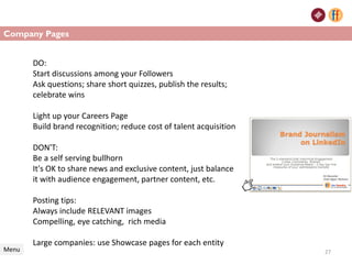 Company Pages
Menu 27
DO:
Start discussions among your Followers
Ask questions; share short quizzes, publish the results;
celebrate wins
Light up your Careers Page
Build brand recognition; reduce cost of talent acquisition
DON'T:
Be a self serving bullhorn
It's OK to share news and exclusive content, just balance
it with audience engagement, partner content, etc.
Posting tips:
Always include RELEVANT images
Compelling, eye catching, rich media
Large companies: use Showcase pages for each entity
 