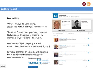 Connections
“ABC” - Always Be Connecting.
Avoid: lazy default settings. Personalize it!
The more Connections you have, the more
likely you are to appear in searches by
members of your extended network.
Connect mainly to people you know.
Avoid: LIONs, scammers, spammers (oh, my!)
Keyword searches on LinkedIn will bring up
the most relevant results among your
Connections first.
Menu
Getting Found
29
 