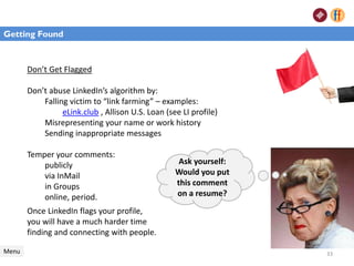 Don’t Get Flagged
Don’t abuse LinkedIn’s algorithm by:
Falling victim to “link farming” – examples:
eLink.club , Allison U.S. Loan (see LI profile)
Misrepresenting your name or work history
Sending inappropriate messages
Temper your comments:
publicly
via InMail
in Groups
online, period.
Menu
Getting Found
Ask yourself:
Would you put
this comment
on a resume?
Once LinkedIn flags your profile,
you will have a much harder time
finding and connecting with people.
Getting Found
33
 